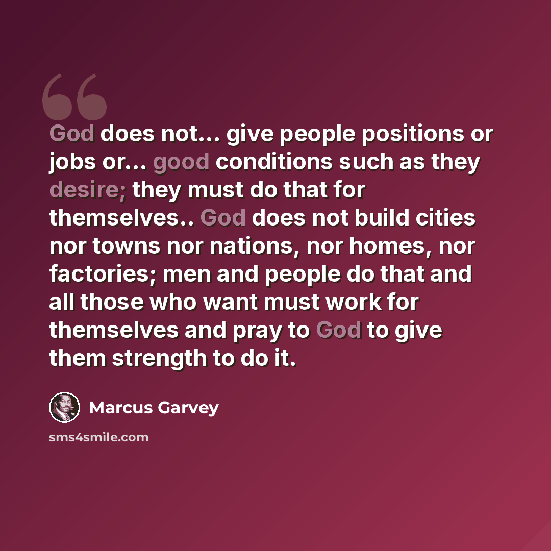 “God does not... give people positions or jobs or... good conditions such as they desire; they must do that for themselves.. God does not build cities nor towns nor nations, nor homes, nor factories; men and people do that and all those who want must work for themselves and pray to God to give them…” quote by Marcus Garvey