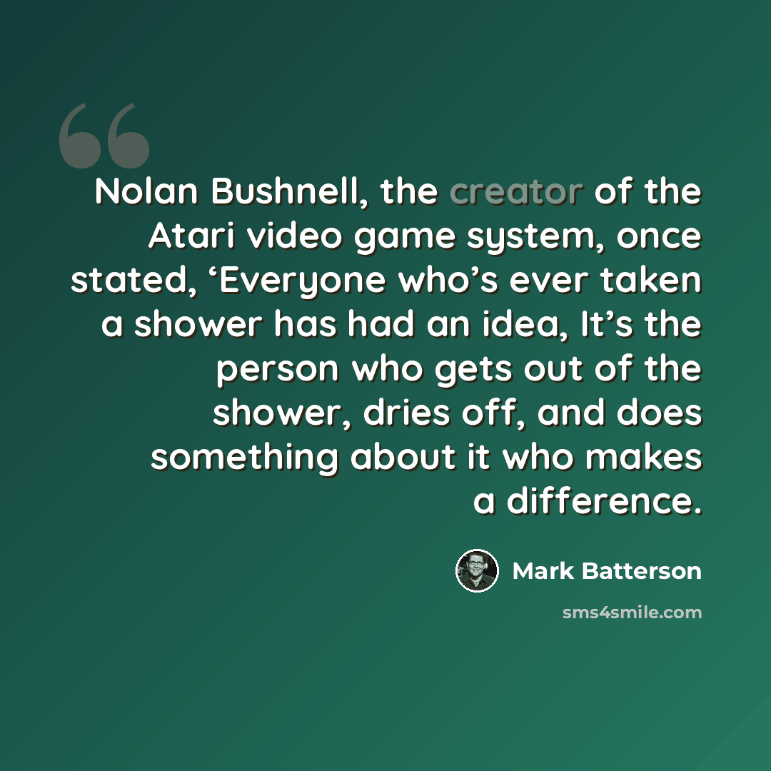 “Nolan Bushnell, the creator of the Atari video game system, once stated, ‘Everyone who’s ever taken a shower has had an idea, It’s the person who gets out of the shower, dries off, and does something about it who makes a difference.” quote by Mark Batterson