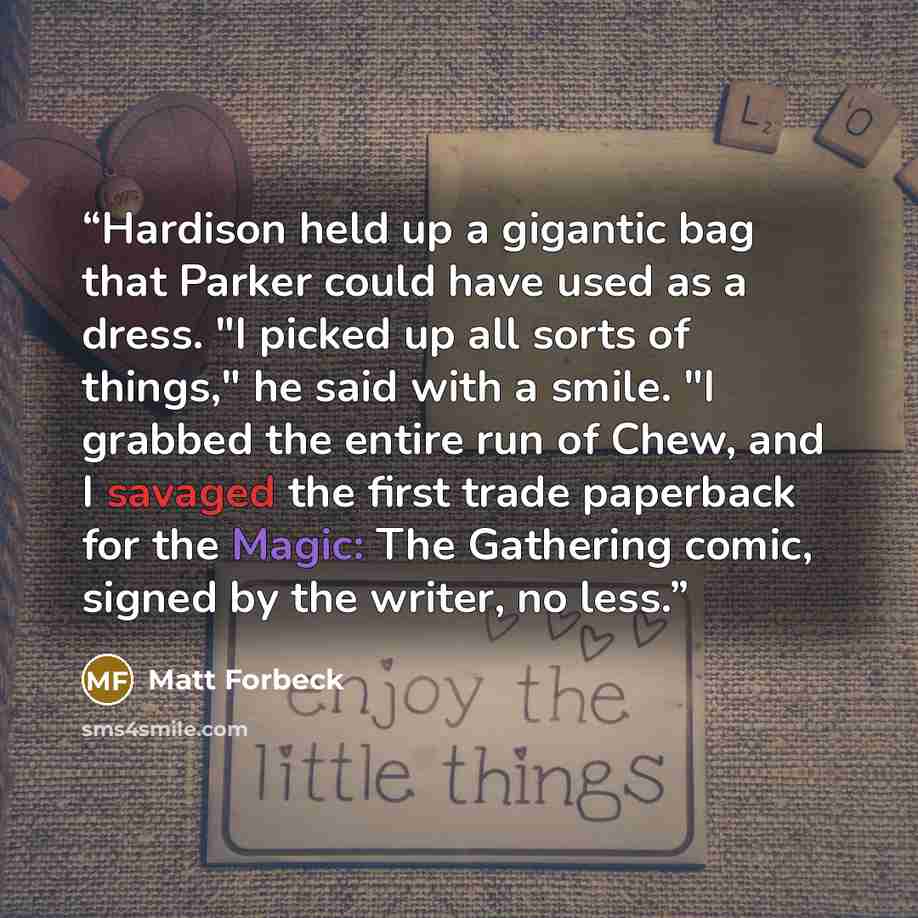 “Hardison held up a gigantic bag that Parker could have used as a dress. "I picked up all sorts of things," he said with a smile. "I grabbed the entire run of Chew, and I savaged the first trade paperback for the Magic: The Gathering comic, signed by the writer, no less.” quote by Matt Forbeck