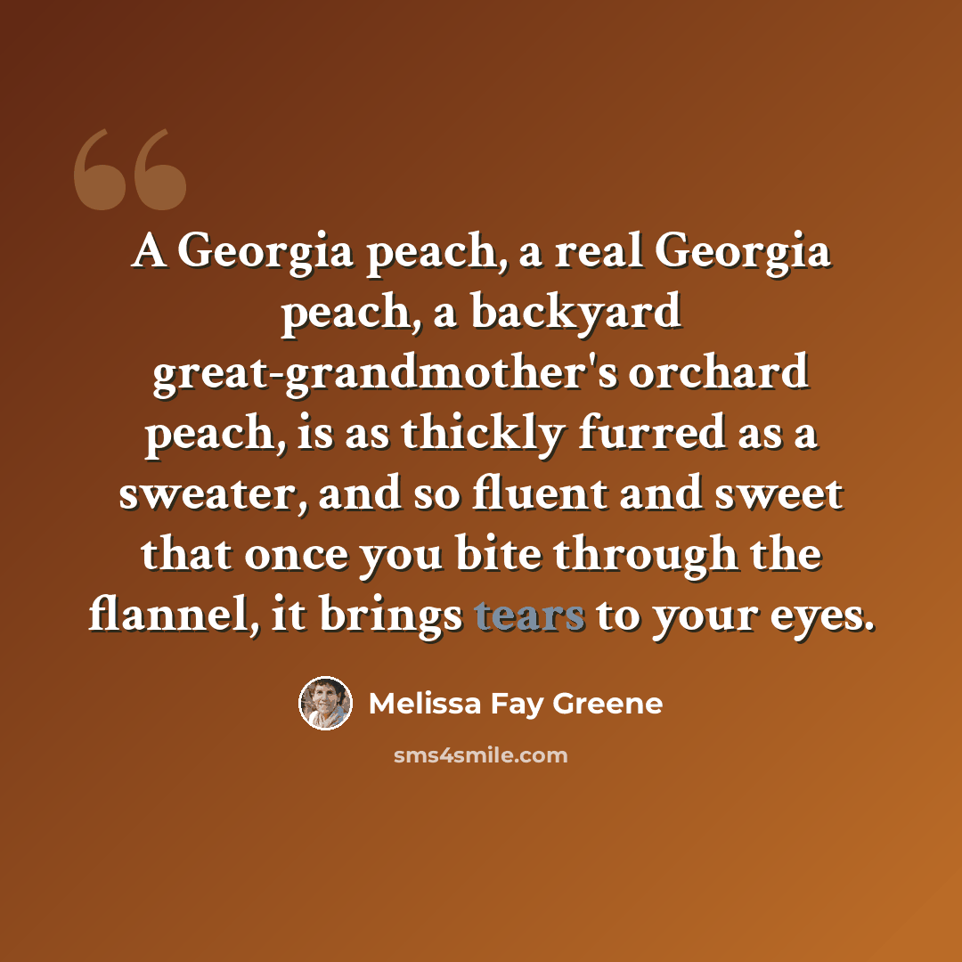 “A Georgia peach, a real Georgia peach, a backyard great-grandmother's orchard peach, is as thickly furred as a sweater, and so fluent and sweet that once you bite through the flannel, it brings tears to your eyes.” quote by Melissa Fay Greene
