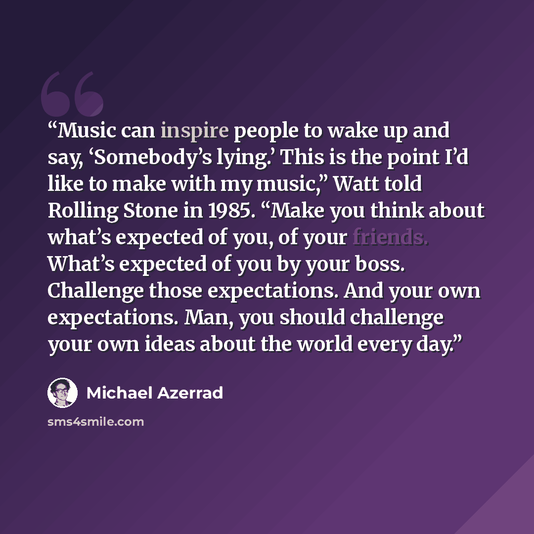 “Music can inspire people to wake up and say, ‘Somebody’s lying.’ This is the point I’d like to make with my music,” Watt told Rolling Stone in 1985. “Make you think about what’s expected of you, of your friends. What’s expected of you by your boss. Challenge those expectations. And your own…” quote by Michael Azerrad