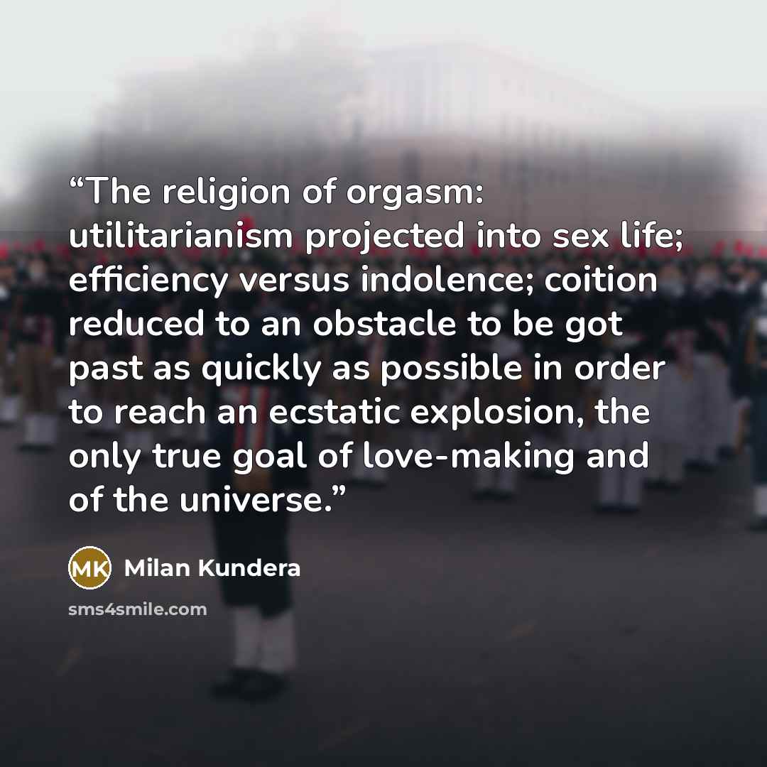 “The religion of orgasm: utilitarianism projected into sex life; efficiency versus indolence; coition reduced to an obstacle to be got past as quickly as possible in order to reach an ecstatic explosion, the only true goal of love-making and of the universe.” quote by Milan Kundera