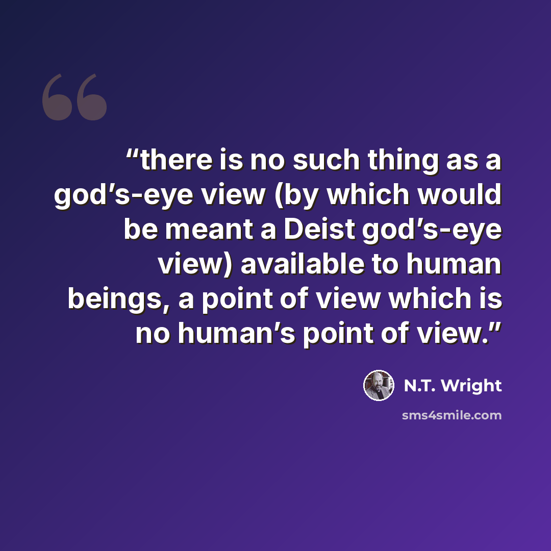 “there is no such thing as a god’s-eye view (by which would be meant a Deist god’s-eye view) available to human beings, a point of view which is no human’s point of view.” quote by N.T. Wright