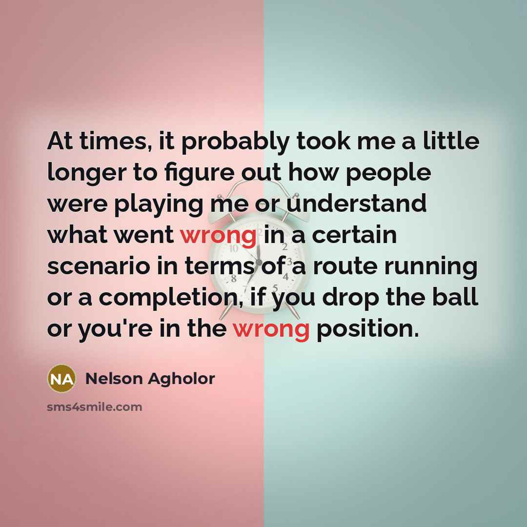“At times, it probably took me a little longer to figure out how people were playing me or understand what went wrong in a certain scenario in terms of a route running or a completion, if you drop the ball or you're in the wrong position.” quote by Nelson Agholor