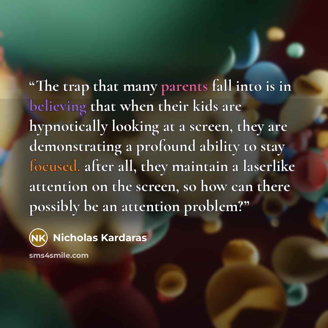 “The trap that many parents fall into is in believing that when their kids are hypnotically looking at a screen, they are demonstrating a profound ability to stay focused. after all, they maintain a laserlike attention on the screen, so how can there possibly be an attention problem?” quote by Nicholas Kardaras