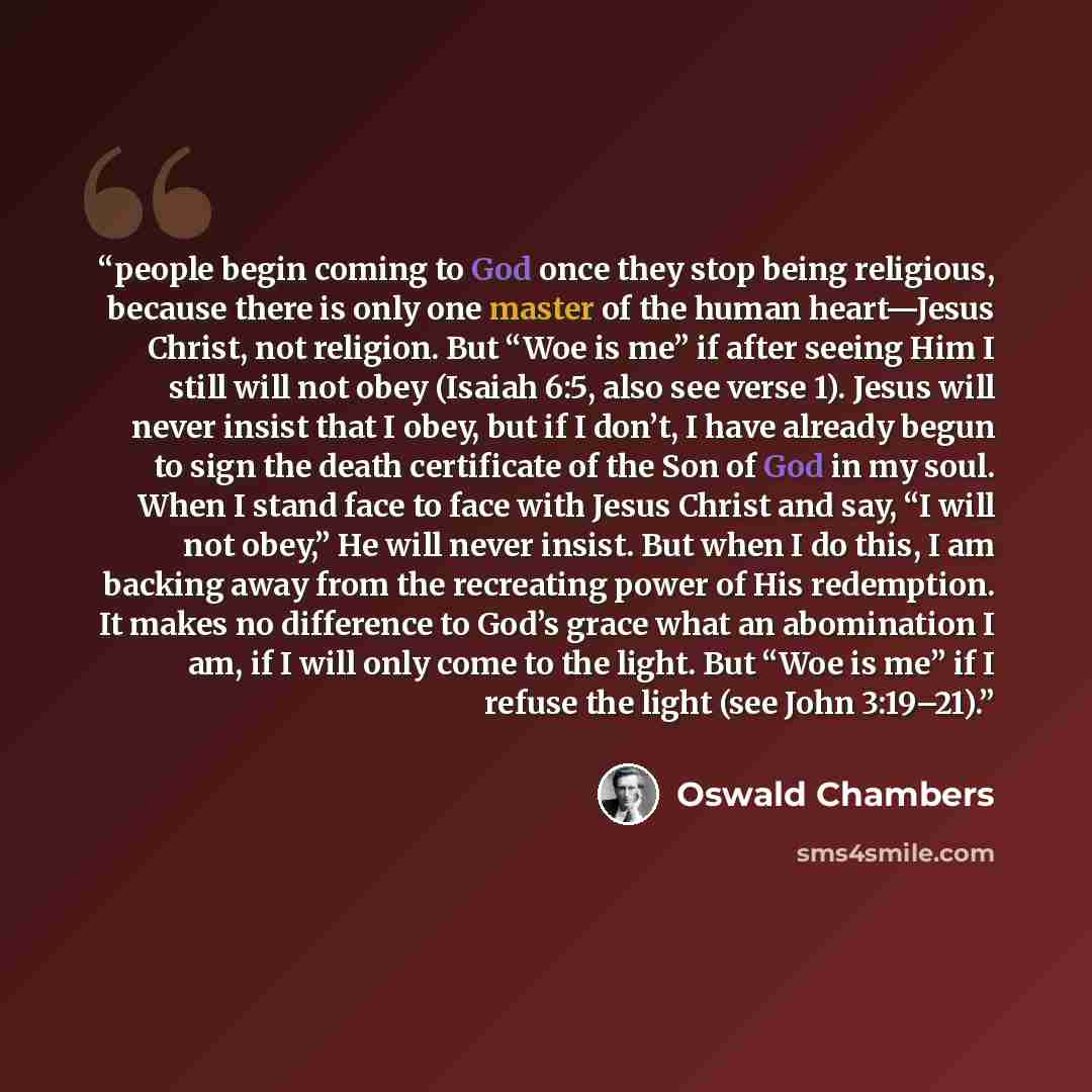 “people begin coming to God once they stop being religious, because there is only one master of the human heart—Jesus Christ, not religion. But “Woe is me” if after seeing Him I still will not obey (Isaiah 6:5, also see verse 1). Jesus will never insist that I obey, but if I don’t, I have already…” quote by Oswald Chambers