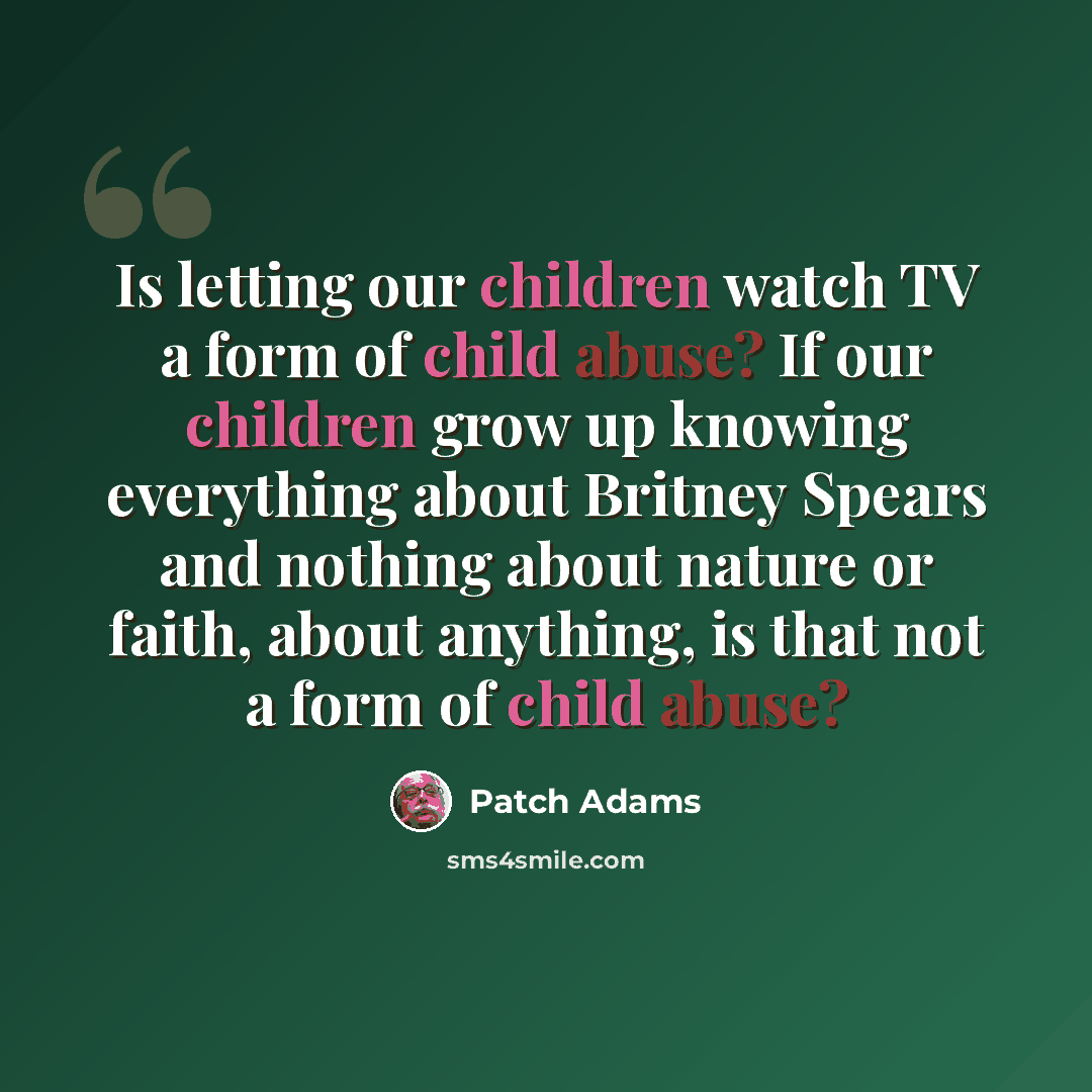 “Is letting our children watch TV a form of child abuse? If our children grow up knowing everything about Britney Spears and nothing about nature or faith, about anything, is that not a form of child abuse?” quote by Patch Adams