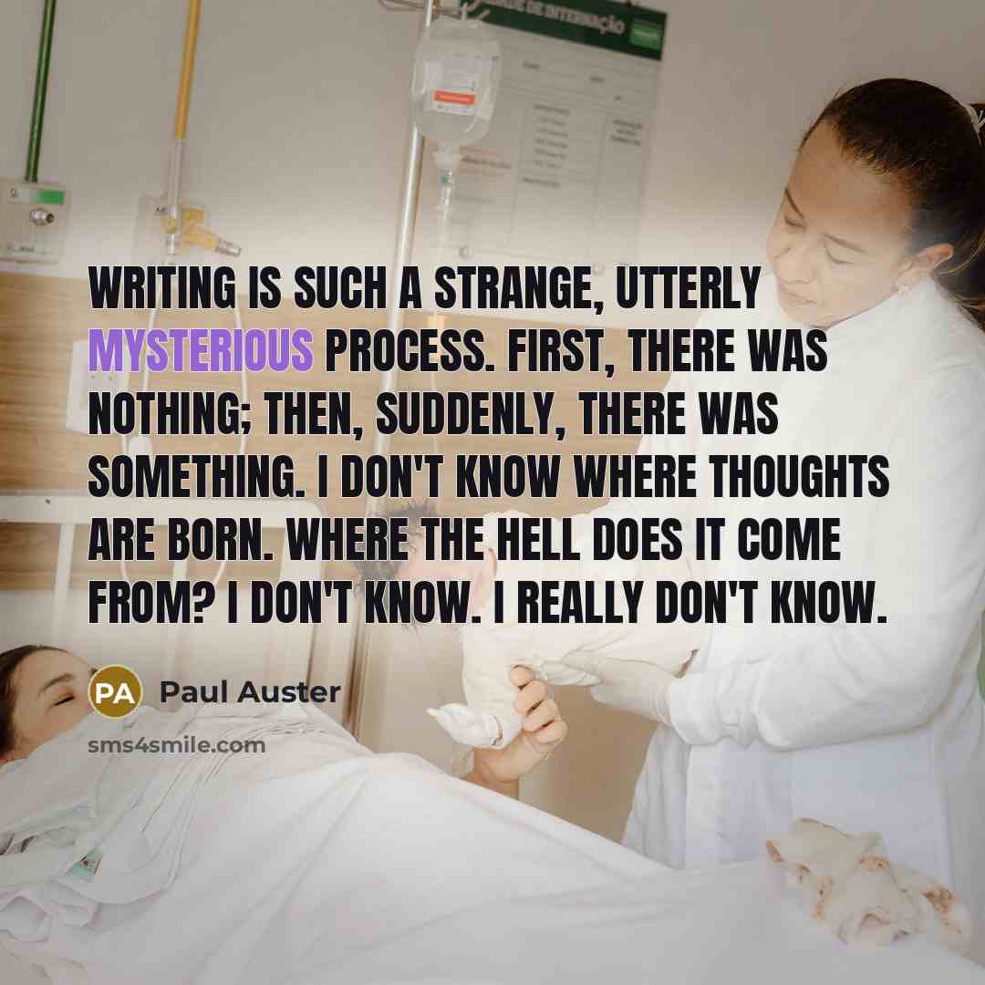 “Writing is such a strange, utterly mysterious process. First, there was nothing; then, suddenly, there was something. I don't know where thoughts are born. Where the hell does it come from? I don't know. I really don't know.” quote by Paul Auster