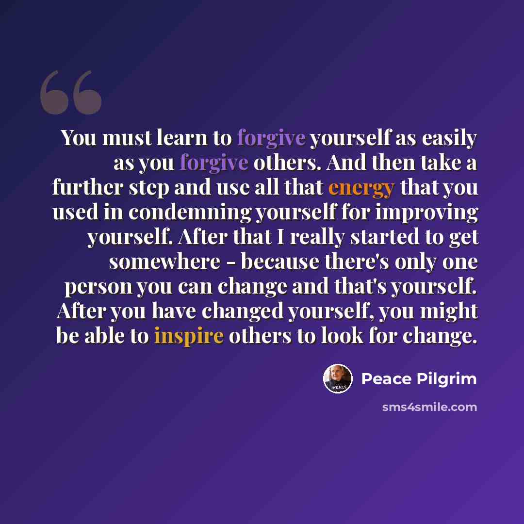 “You must learn to forgive yourself as easily as you forgive others. And then take a further step and use all that energy that you used in condemning yourself for improving yourself. After that I really started to get somewhere - because there's only one person you can change and that's yourself…” quote by Peace Pilgrim