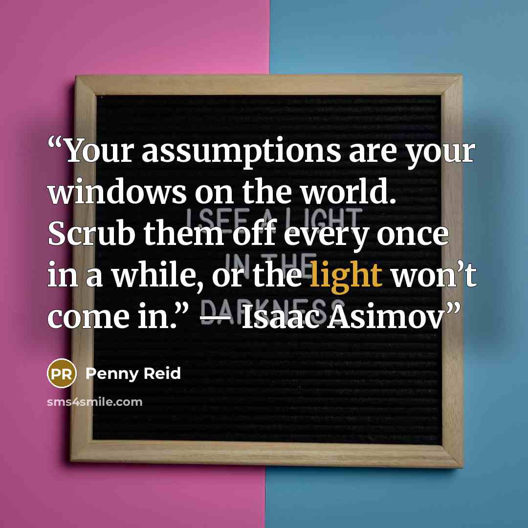 “Your assumptions are your windows on the world. Scrub them off every once in a while, or the light won’t come in.” ― Isaac Asimov” quote by Penny Reid