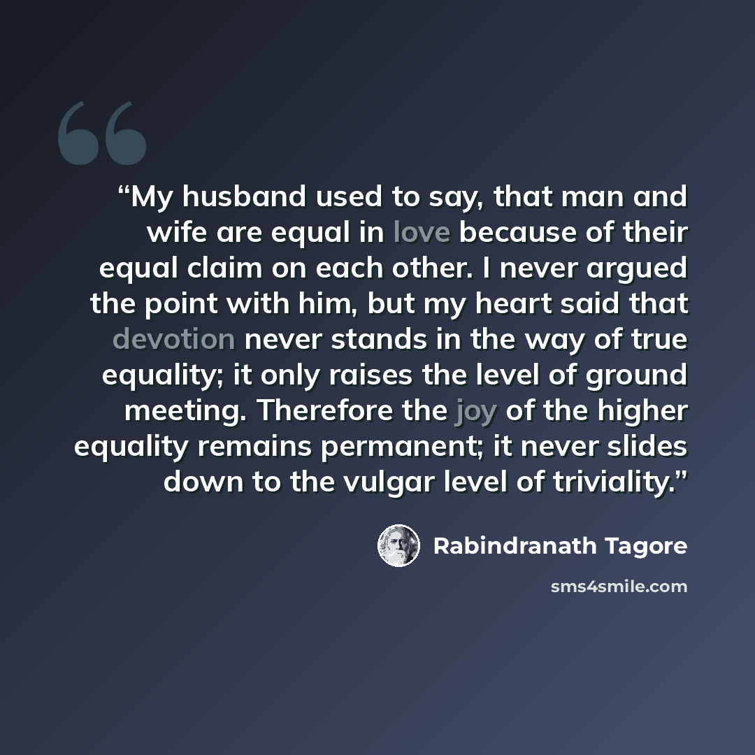 “My husband used to say, that man and wife are equal in love because of their equal claim on each other. I never argued the point with him, but my heart said that devotion never stands in the way of true equality; it only raises the level of ground meeting. Therefore the joy of the higher equality…” quote by Rabindranath Tagore