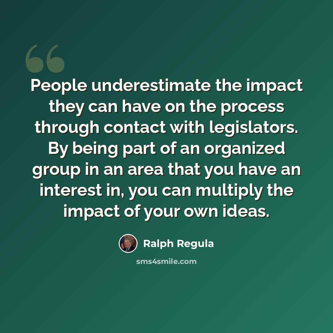 “People underestimate the impact they can have on the process through contact with legislators. By being part of an organized group in an area that you have an interest in, you can multiply the impact of your own ideas.” quote by Ralph Regula