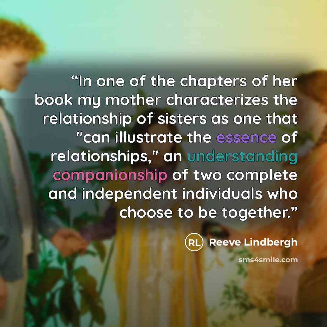 “In one of the chapters of her book my mother characterizes the relationship of sisters as one that "can illustrate the essence of relationships," an understanding companionship of two complete and independent individuals who choose to be together.” quote by Reeve Lindbergh
