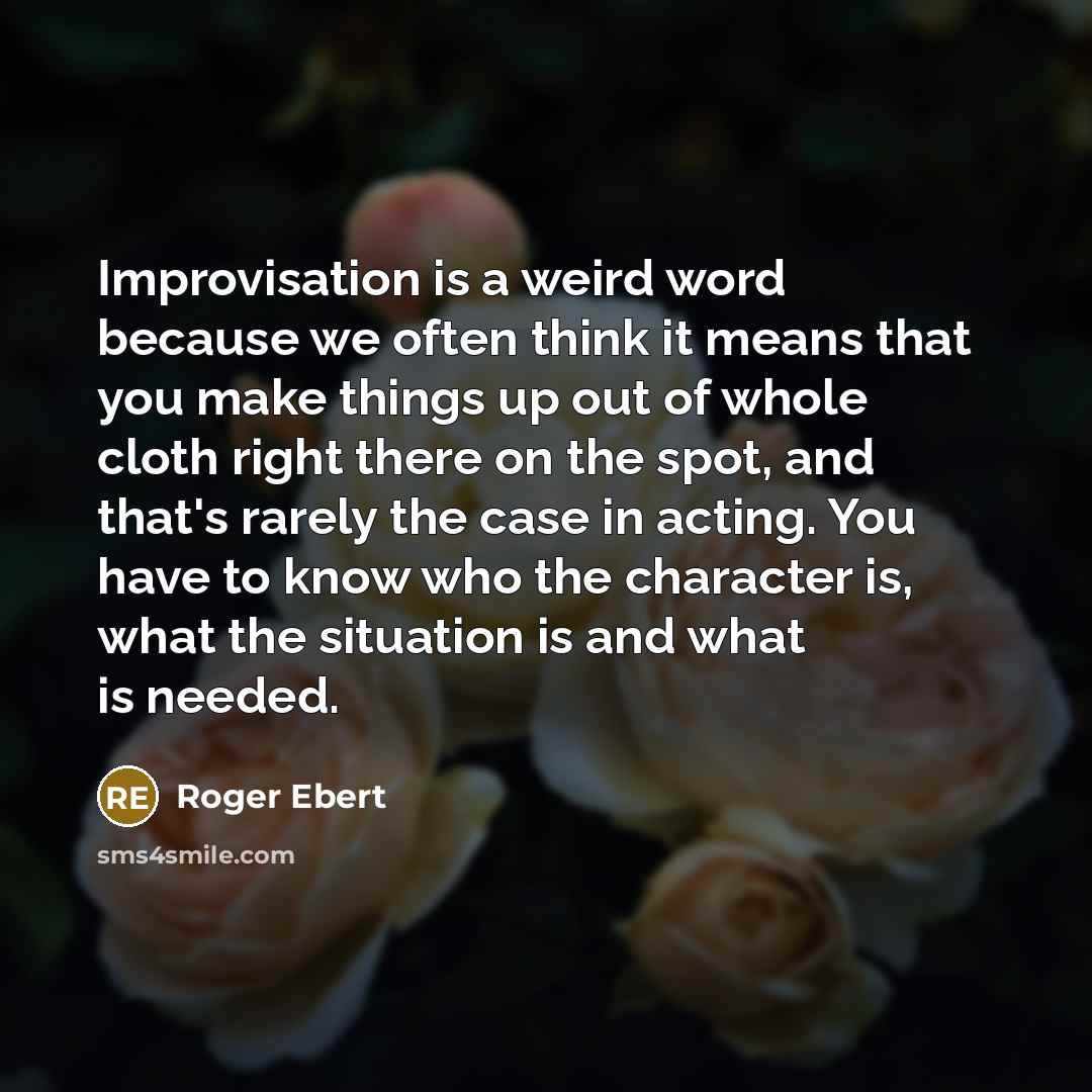 “Improvisation is a weird word because we often think it means that you make things up out of whole cloth right there on the spot, and that's rarely the case in acting. You have to know who the character is, what the situation is and what is needed.” quote by Roger Ebert