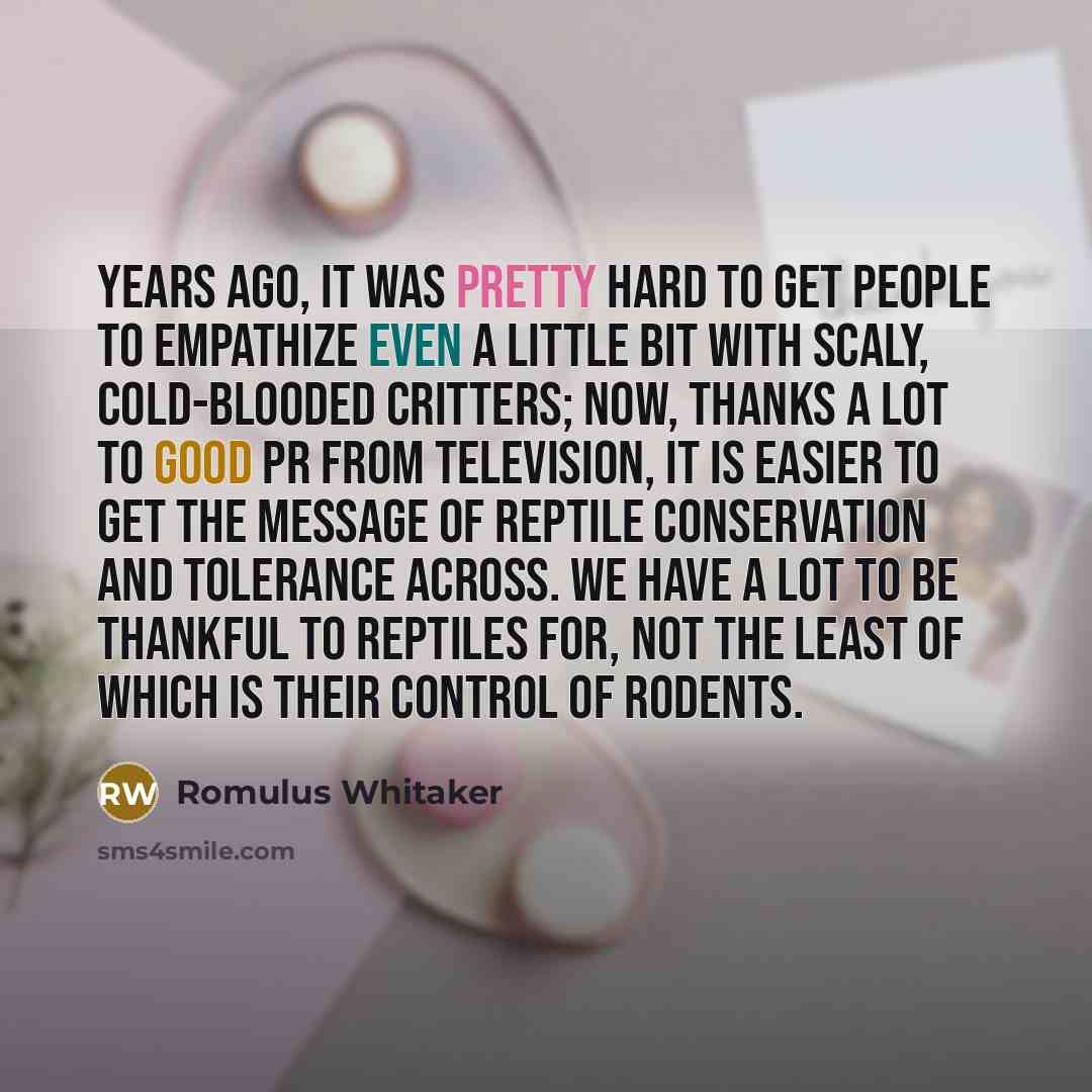 “Years ago, it was pretty hard to get people to empathize even a little bit with scaly, cold-blooded critters; now, thanks a lot to good PR from television, it is easier to get the message of reptile conservation and tolerance across. We have a lot to be thankful to reptiles for, not the least of…” quote by Romulus Whitaker