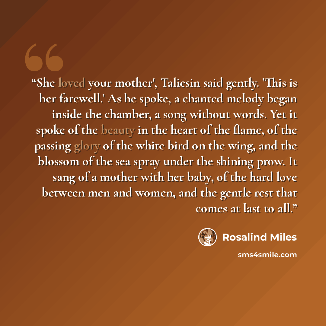 “She loved your mother', Taliesin said gently. 'This is her farewell.' As he spoke, a chanted melody began inside the chamber, a song without words. Yet it spoke of the beauty in the heart of the flame, of the passing glory of the white bird on the wing, and the blossom of the sea spray under the…” quote by Rosalind Miles