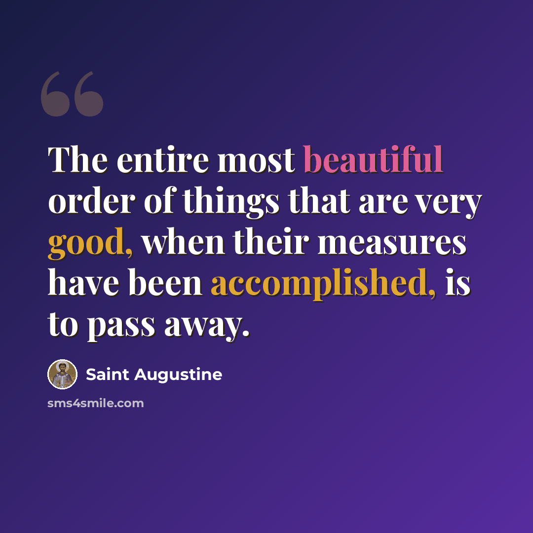 “The entire most beautiful order of things that are very good, when their measures have been accomplished, is to pass away.” quote by Saint Augustine