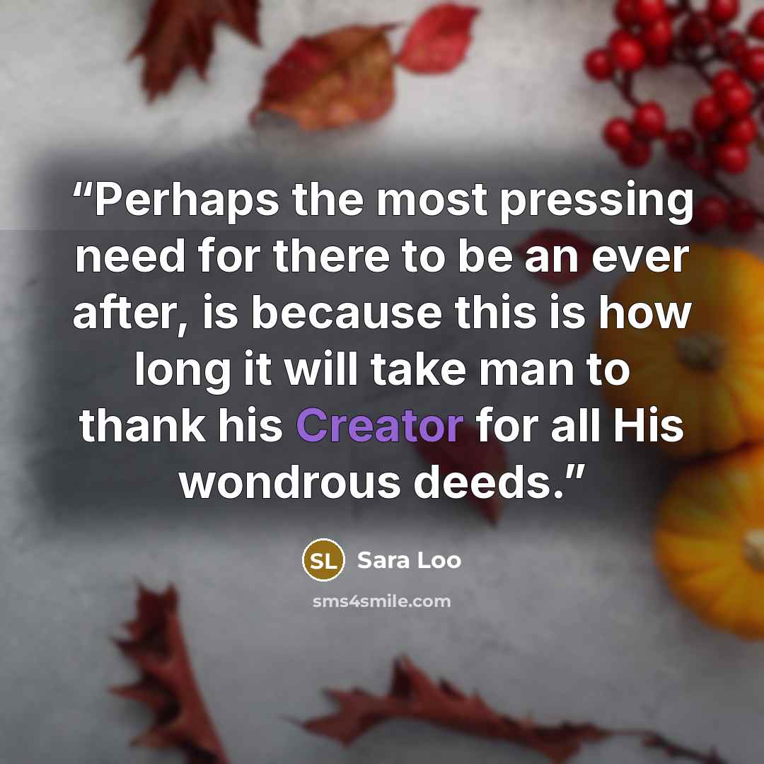 “Perhaps the most pressing need for there to be an ever after, is because this is how long it will take man to thank his Creator for all His wondrous deeds.” quote by Sara Loo