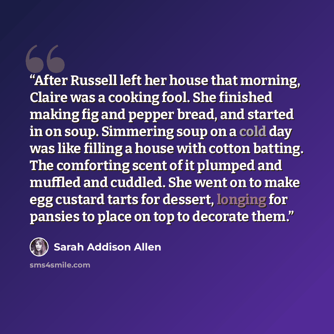 “After Russell left her house that morning, Claire was a cooking fool. She finished making fig and pepper bread, and started in on soup. Simmering soup on a cold day was like filling a house with cotton batting. The comforting scent of it plumped and muffled and cuddled. She went on to make egg…” quote by Sarah Addison Allen
