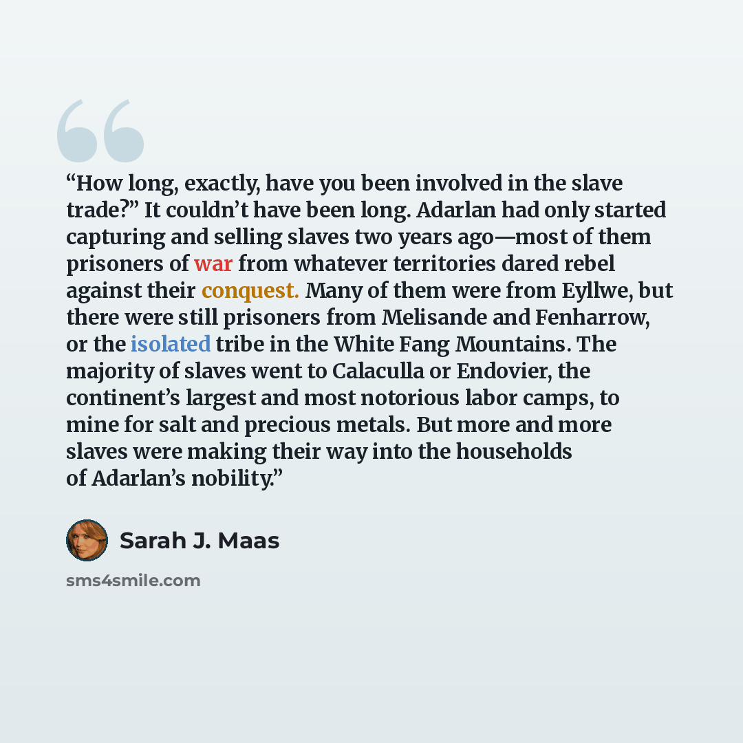 “How long, exactly, have you been involved in the slave trade?” It couldn’t have been long. Adarlan had only started capturing and selling slaves two years ago—most of them prisoners of war from whatever territories dared rebel against their conquest. Many of them were from Eyllwe, but there were…” quote by Sarah J. Maas