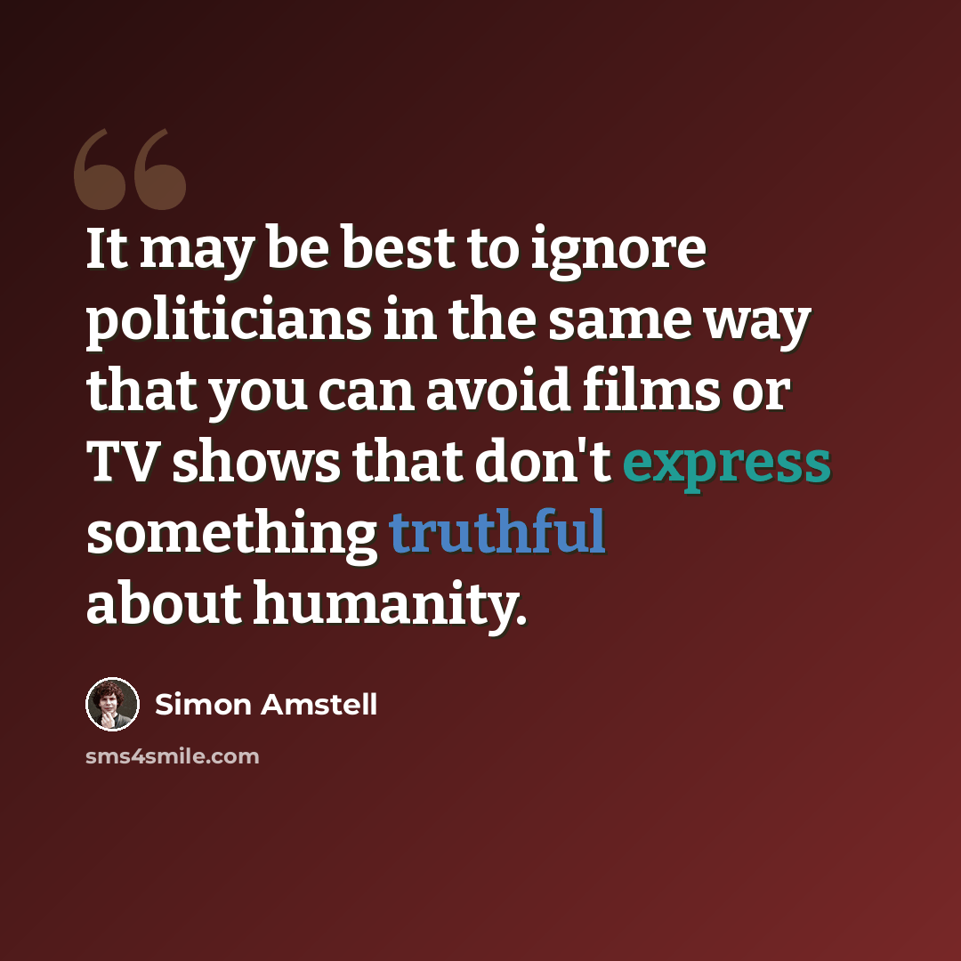 “It may be best to ignore politicians in the same way that you can avoid films or TV shows that don't express something truthful about humanity.” quote by Simon Amstell