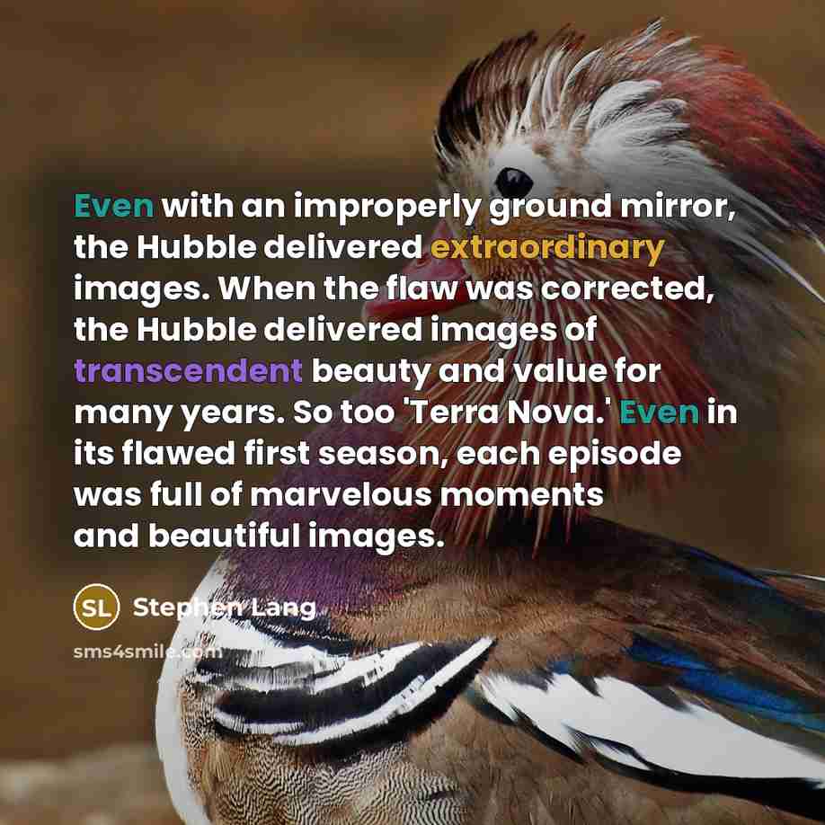 “Even with an improperly ground mirror, the Hubble delivered extraordinary images. When the flaw was corrected, the Hubble delivered images of transcendent beauty and value for many years. So too 'Terra Nova.' Even in its flawed first season, each episode was full of marvelous moments and beautiful…” quote by Stephen Lang