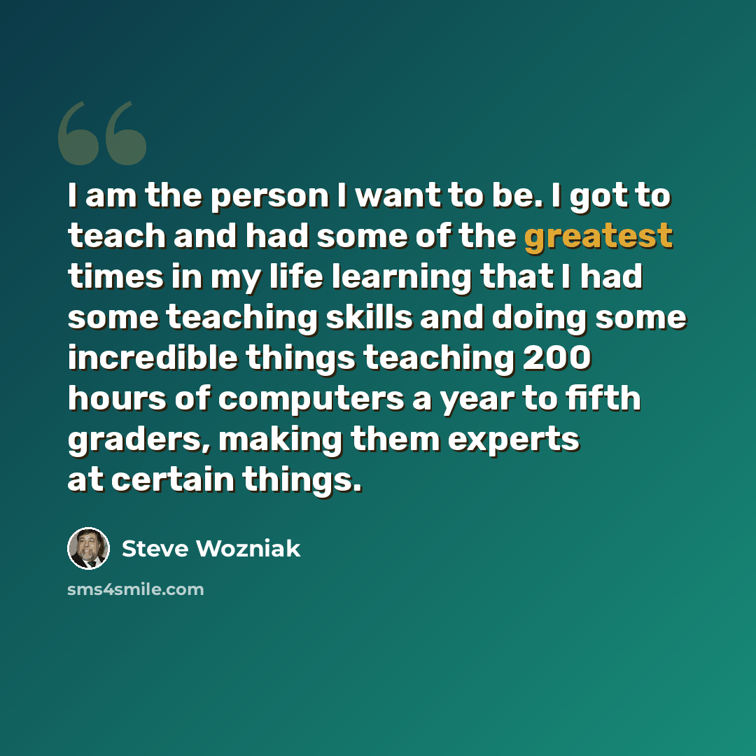 “I am the person I want to be. I got to teach and had some of the greatest times in my life learning that I had some teaching skills and doing some incredible things teaching 200 hours of computers a year to fifth graders, making them experts at certain things.” quote by Steve Wozniak