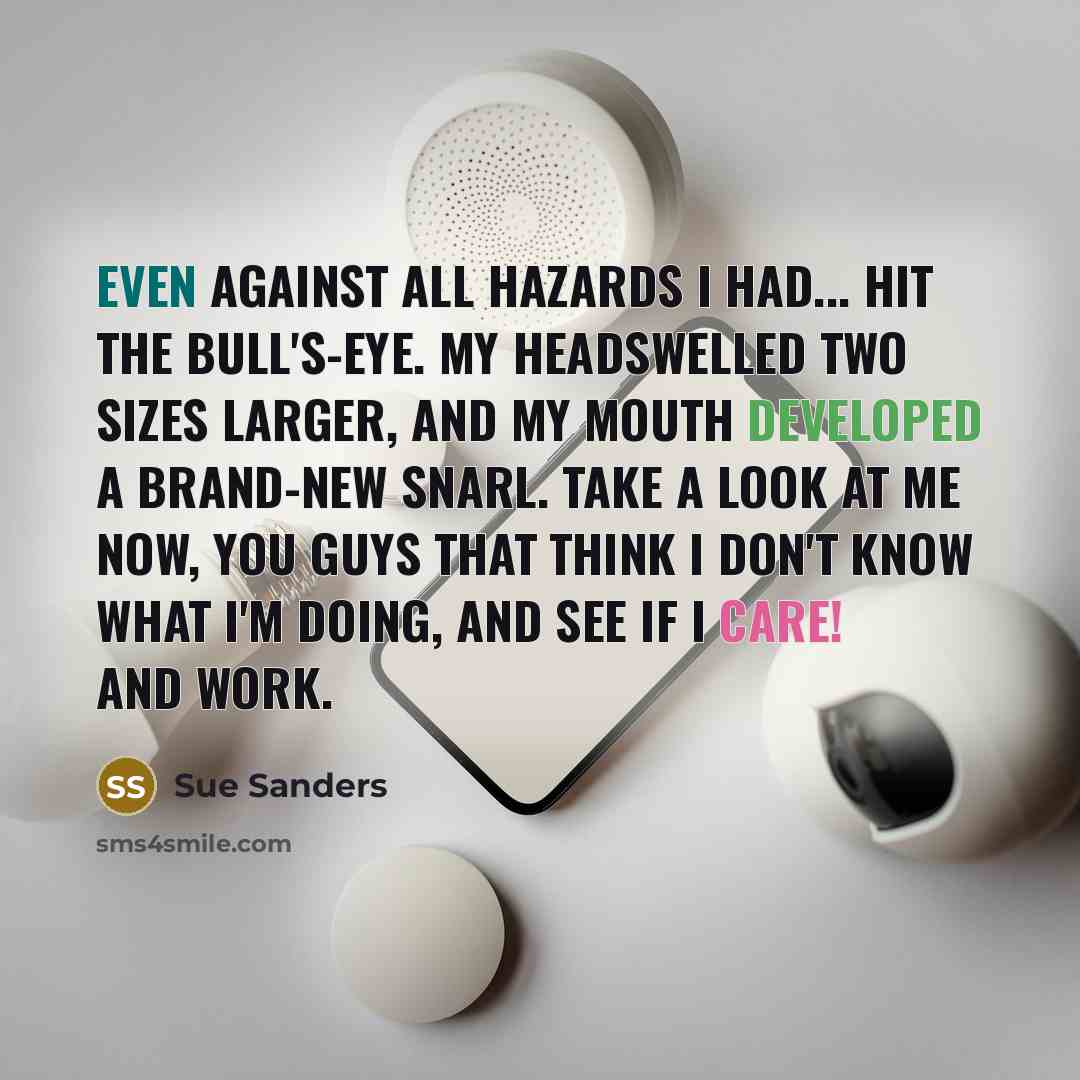 “Even against all hazards I had... hit the bull's-eye. My headswelled two sizes larger, and my mouth developed a brand-new snarl. Take a look at me now, you guys that think I don't know what I'm doing, and see if I care! and work.” quote by Sue Sanders