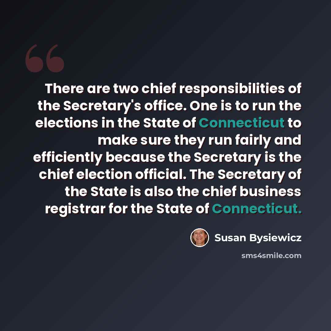 “There are two chief responsibilities of the Secretary's office. One is to run the elections in the State of Connecticut to make sure they run fairly and efficiently because the Secretary is the chief election official. The Secretary of the State is also the chief business registrar for the State…” quote by Susan Bysiewicz