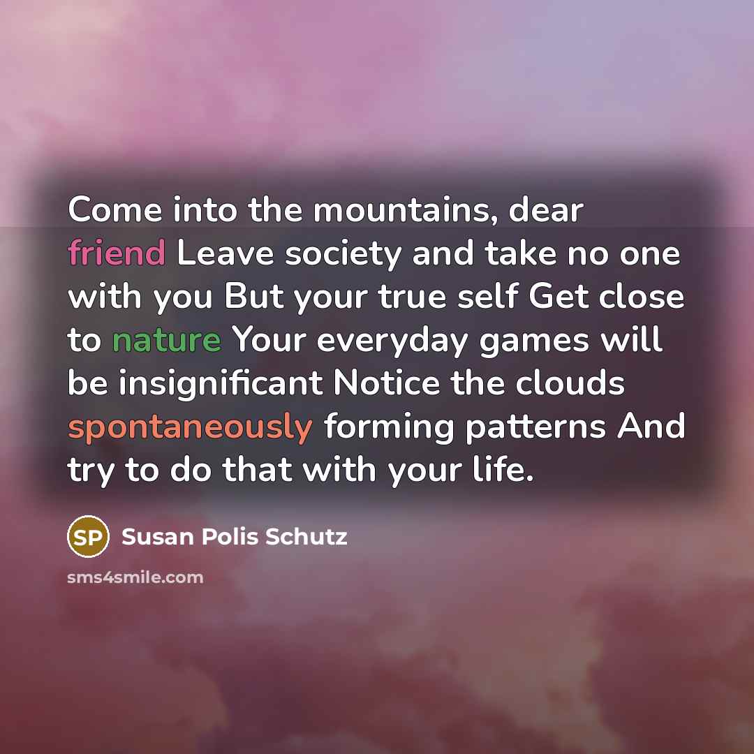 “Come into the mountains, dear friend Leave society and take no one with you But your true self Get close to nature Your everyday games will be insignificant Notice the clouds spontaneously forming patterns And try to do that with your life.” quote by Susan Polis Schutz