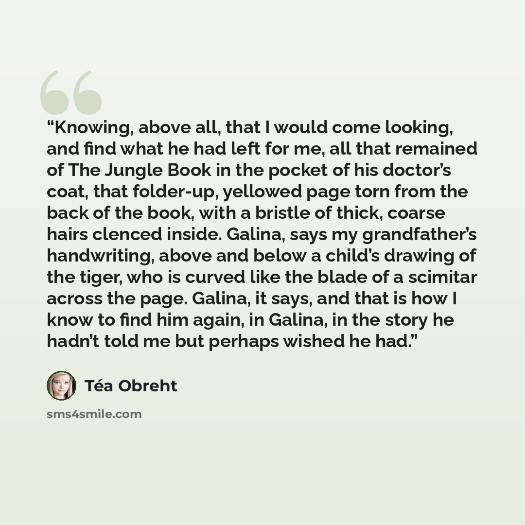 “Knowing, above all, that I would come looking, and find what he had left for me, all that remained of The Jungle Book in the pocket of his doctor’s coat, that folder-up, yellowed page torn from the back of the book, with a bristle of thick, coarse hairs clenced inside. Galina, says my…” quote by Téa Obreht