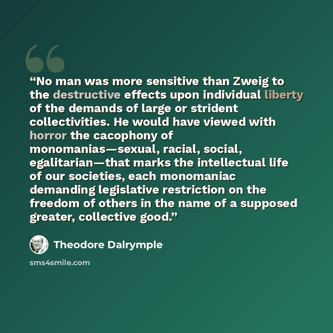 “No man was more sensitive than Zweig to the destructive effects upon individual liberty of the demands of large or strident collectivities. He would have viewed with horror the cacophony of monomanias—sexual, racial, social, egalitarian—that marks the intellectual life of our societies, each…” quote by Theodore Dalrymple