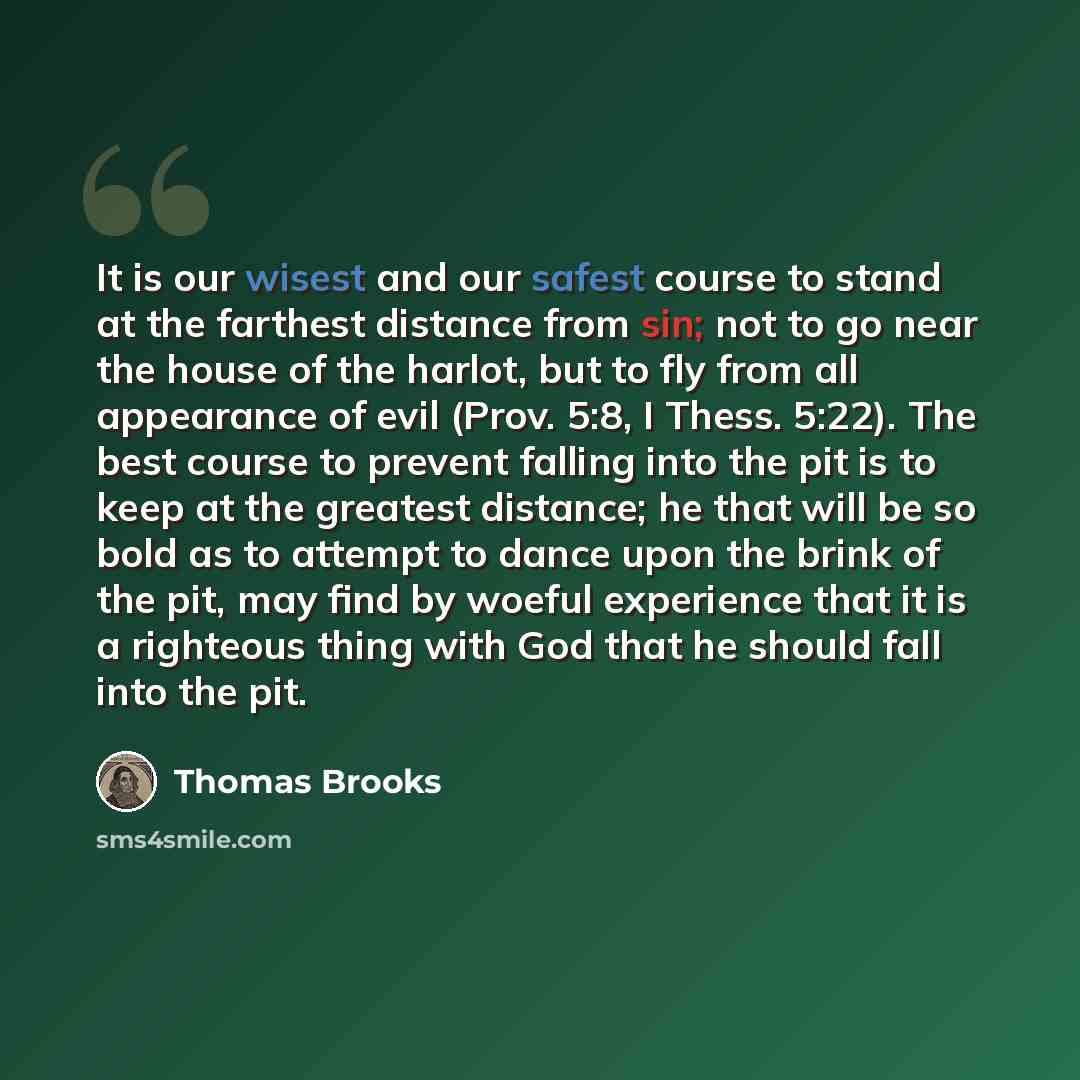 “It is our wisest and our safest course to stand at the farthest distance from sin; not to go near the house of the harlot, but to fly from all appearance of evil (Prov. 5:8, I Thess. 5:22). The best course to prevent falling into the pit is to keep at the greatest distance; he that will be so bold…” quote by Thomas Brooks
