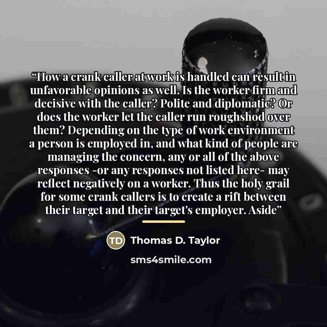 “How a crank caller at work is handled can result in unfavorable opinions as well. Is the worker firm and decisive with the caller? Polite and diplomatic? Or does the worker let the caller run roughshod over them? Depending on the type of work environment a person is employed in, and what kind of…” quote by Thomas D. Taylor