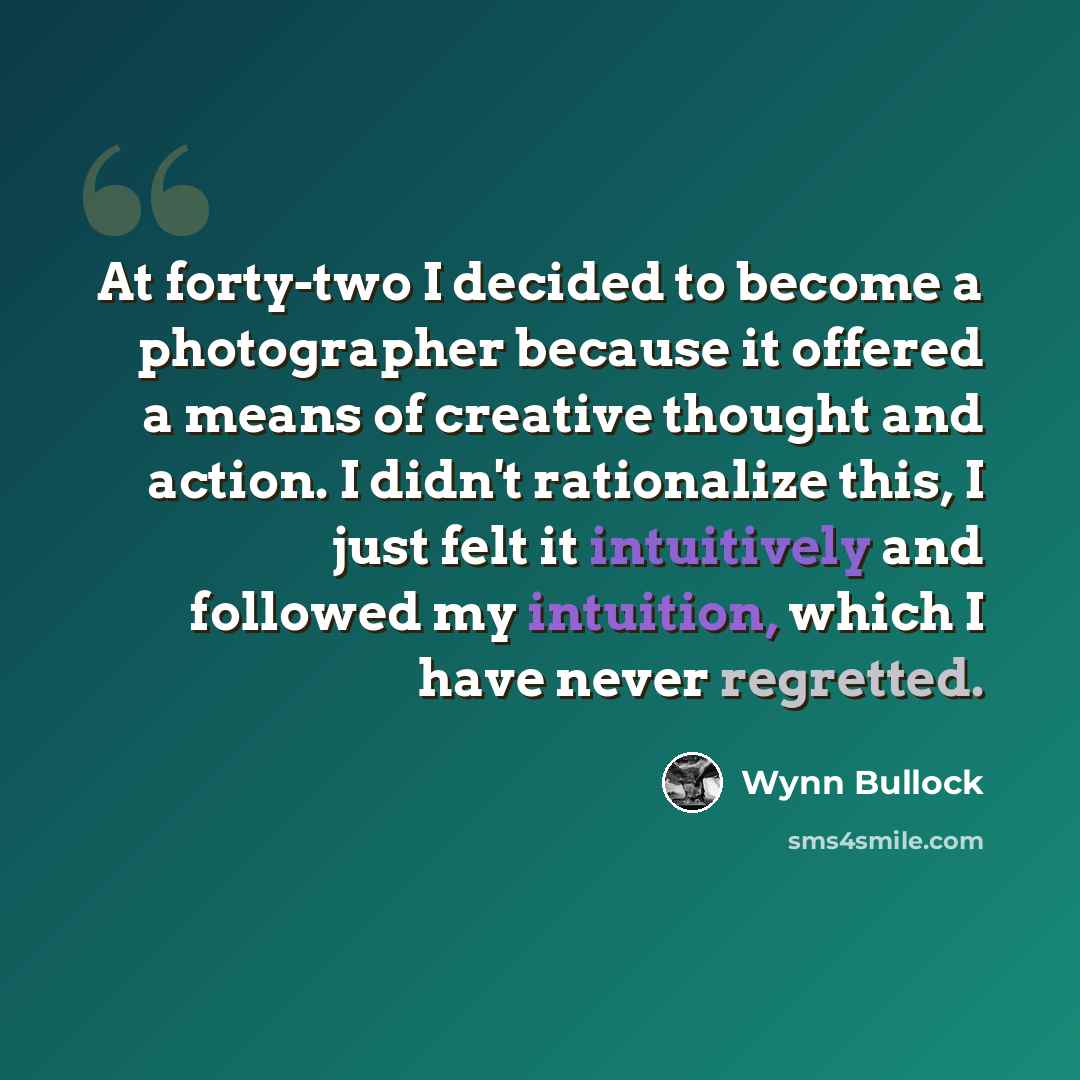 “At forty-two I decided to become a photographer because it offered a means of creative thought and action. I didn't rationalize this, I just felt it intuitively and followed my intuition, which I have never regretted.” quote by Wynn Bullock