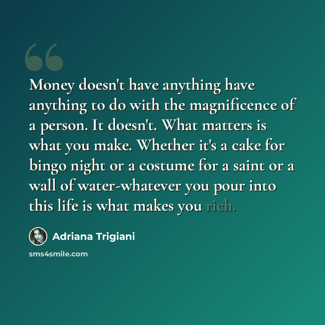 “Money doesn't have anything have anything to do with the magnificence of a person. It doesn't. What matters is what you make. Whether it's a cake for bingo night or a costume for a saint or a wall of water-whatever you pour into this life is what makes you rich.” quote by Adriana Trigiani