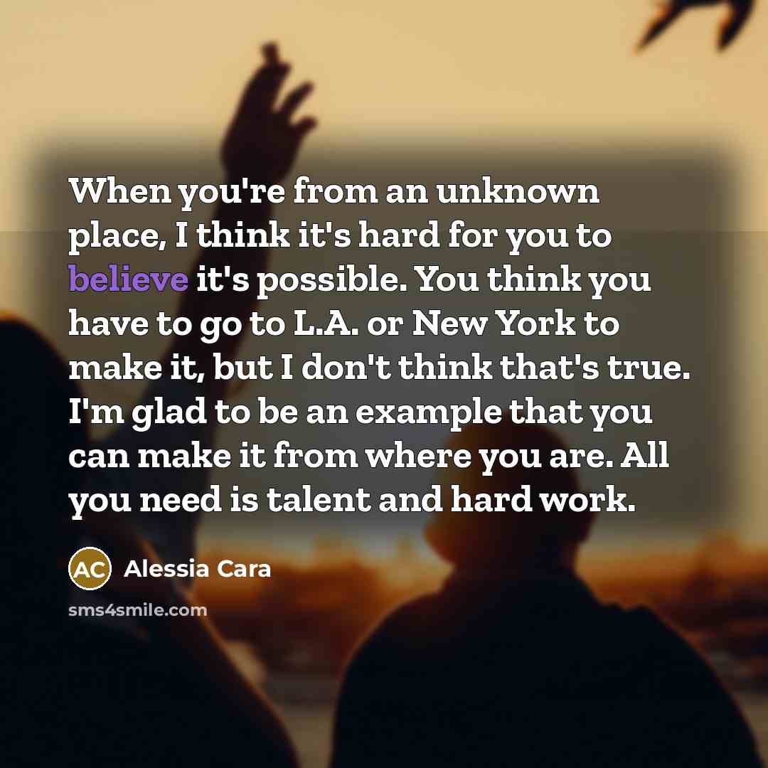 “When you're from an unknown place, I think it's hard for you to believe it's possible. You think you have to go to L.A. or New York to make it, but I don't think that's true. I'm glad to be an example that you can make it from where you are. All you need is talent and hard work.” quote by Alessia Cara