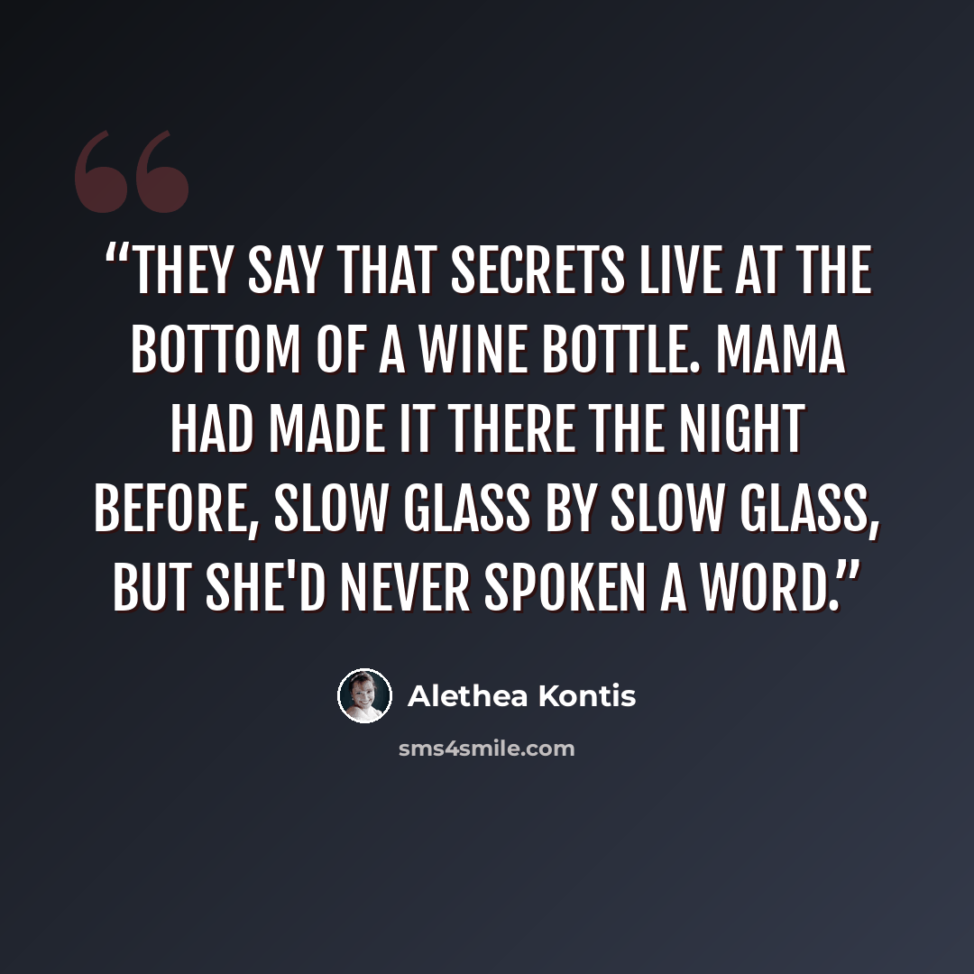 “They say that secrets live at the bottom of a wine bottle. Mama had made it there the night before, slow glass by slow glass, but she'd never spoken a word.” quote by Alethea Kontis