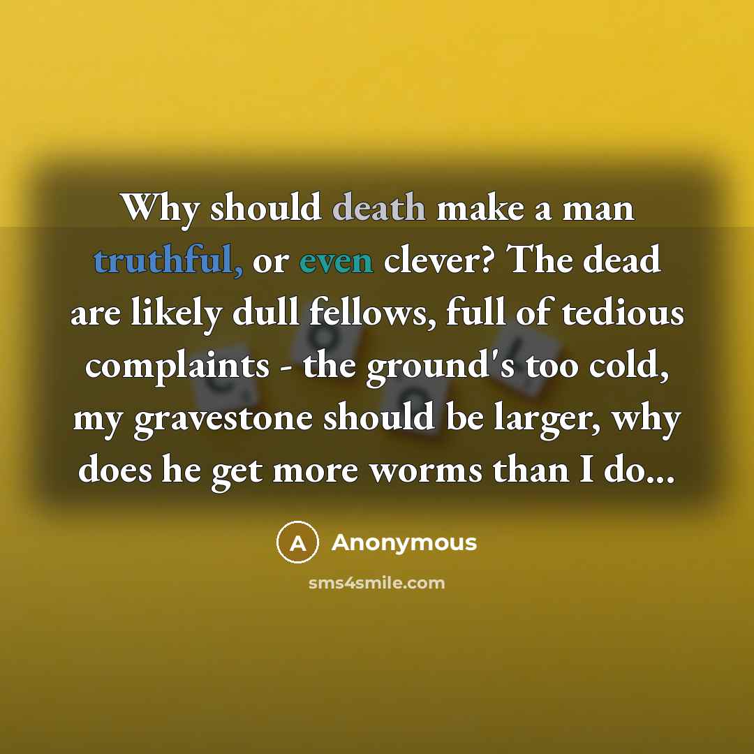 “Why should death make a man truthful, or even clever? The dead are likely dull fellows, full of tedious complaints - the ground's too cold, my gravestone should be larger, why does he get more worms than I do...” quote by Anonymous