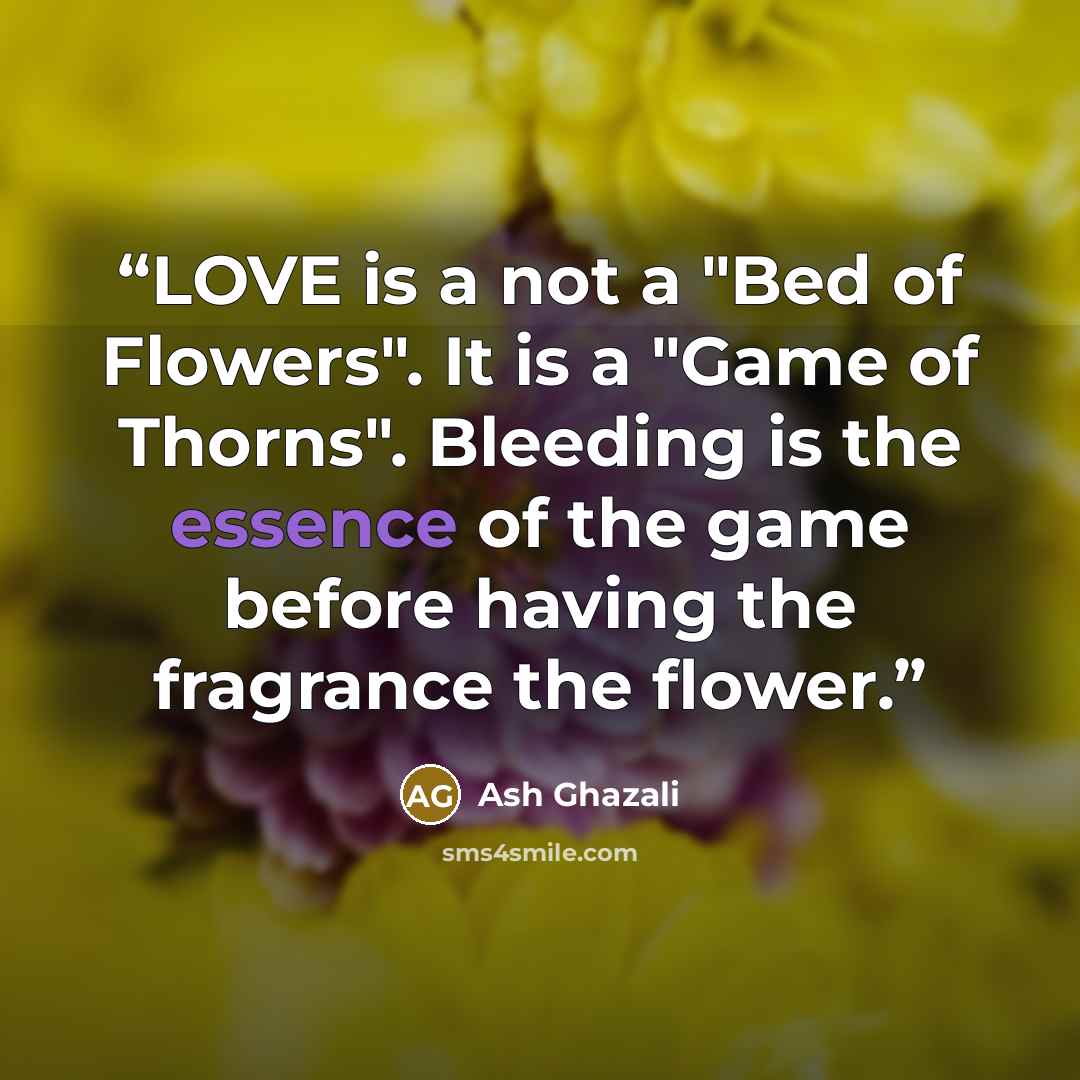 “LOVE is a not a "Bed of Flowers". It is a "Game of Thorns". Bleeding is the essence of the game before having the fragrance the flower.” quote by Ash Ghazali
