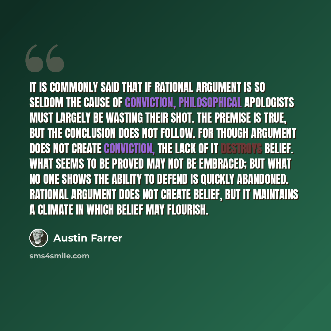 “It is commonly said that if rational argument is so seldom the cause of conviction, philosophical apologists must largely be wasting their shot. The premise is true, but the conclusion does not follow. For though argument does not create conviction, the lack of it destroys belief. What seems to be…” quote by Austin Farrer