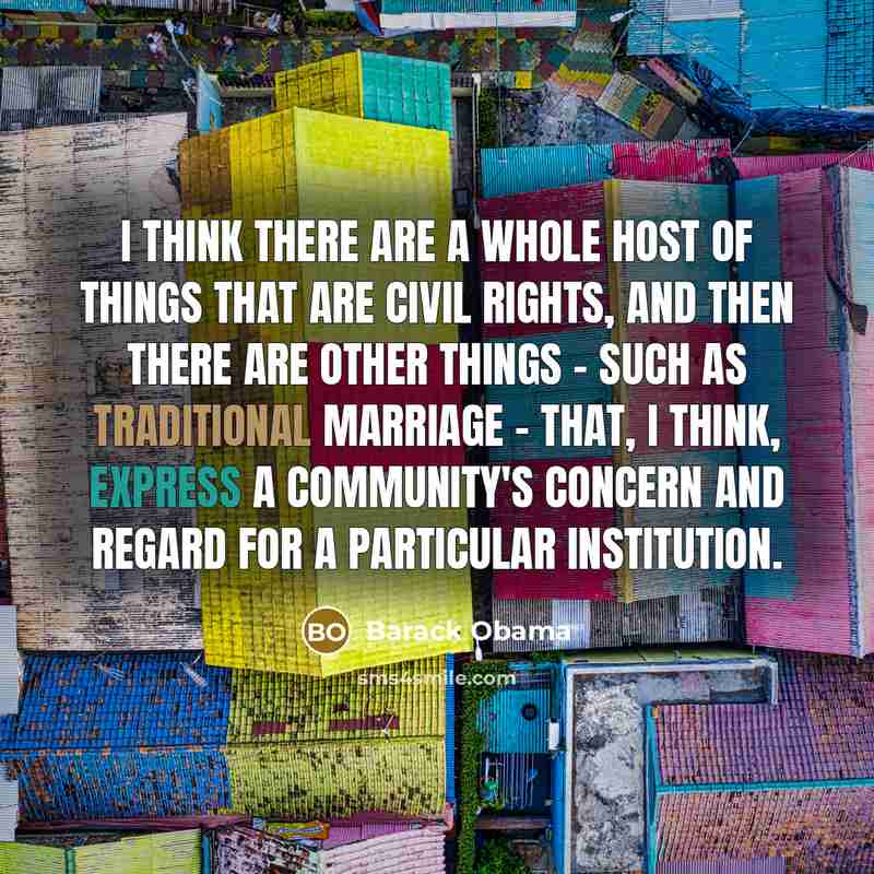 “I think there are a whole host of things that are civil rights, and then there are other things - such as traditional marriage - that, I think, express a community's concern and regard for a particular institution.” quote by Barack Obama
