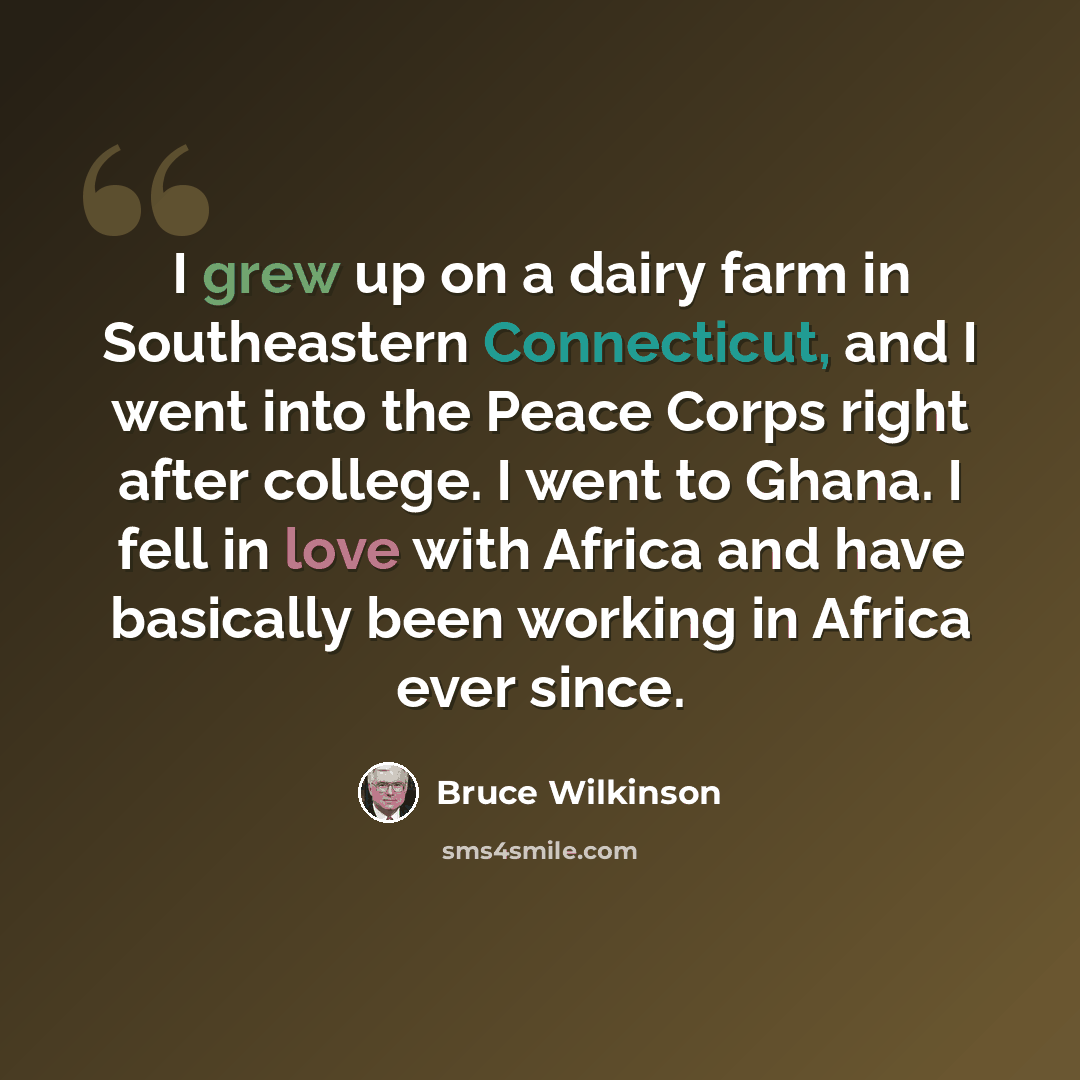 “I grew up on a dairy farm in Southeastern Connecticut, and I went into the Peace Corps right after college. I went to Ghana. I fell in love with Africa and have basically been working in Africa ever since.” quote by Bruce Wilkinson