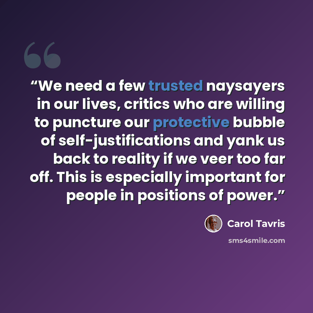 “We need a few trusted naysayers in our lives, critics who are willing to puncture our protective bubble of self-justifications and yank us back to reality if we veer too far off. This is especially important for people in positions of power.” quote by Carol Tavris