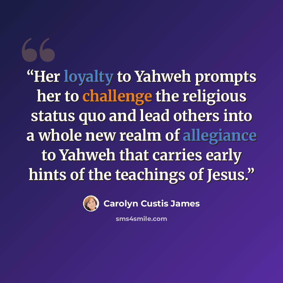 “Her loyalty to Yahweh prompts her to challenge the religious status quo and lead others into a whole new realm of allegiance to Yahweh that carries early hints of the teachings of Jesus.” quote by Carolyn Custis James