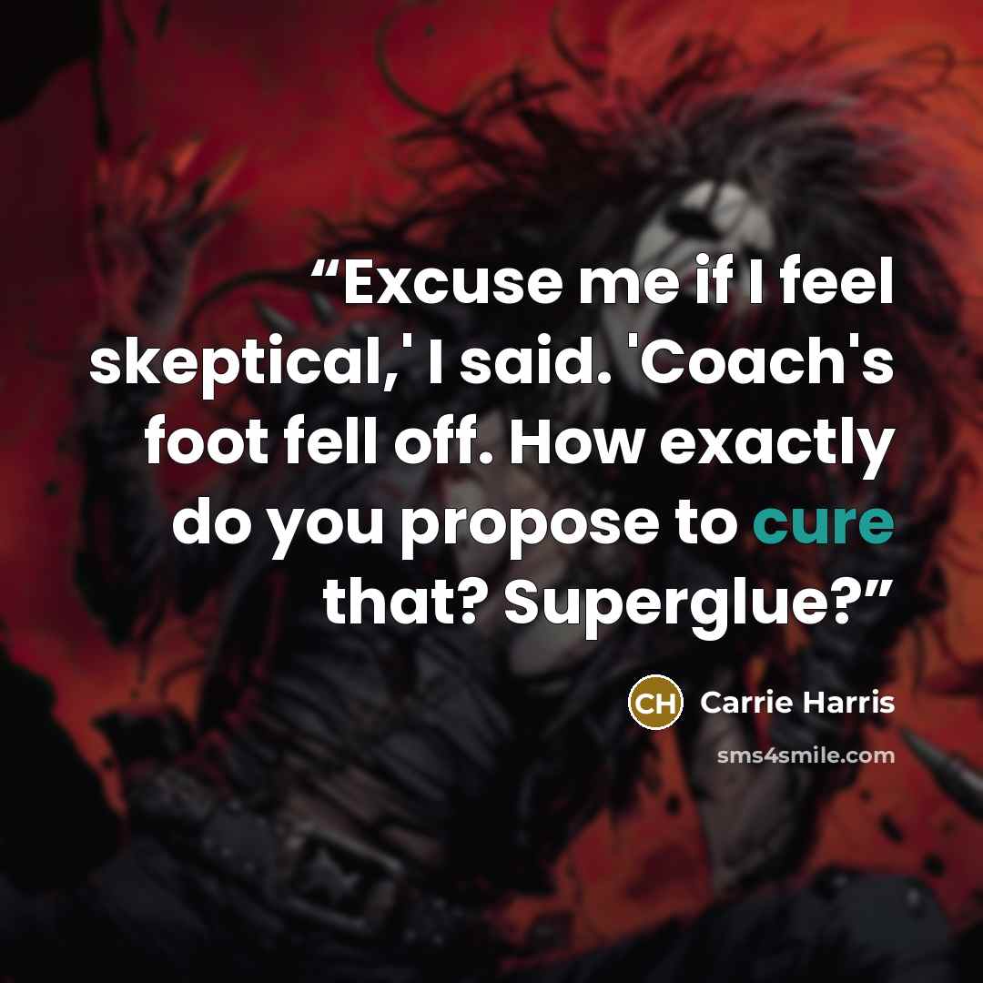 “Excuse me if I feel skeptical,' I said. 'Coach's foot fell off. How exactly do you propose to cure that? Superglue?” quote by Carrie Harris