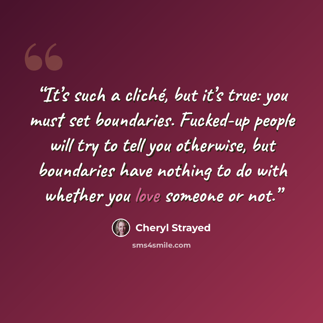 “It’s such a cliché, but it’s true: you must set boundaries. Fucked-up people will try to tell you otherwise, but boundaries have nothing to do with whether you love someone or not.” quote by Cheryl Strayed