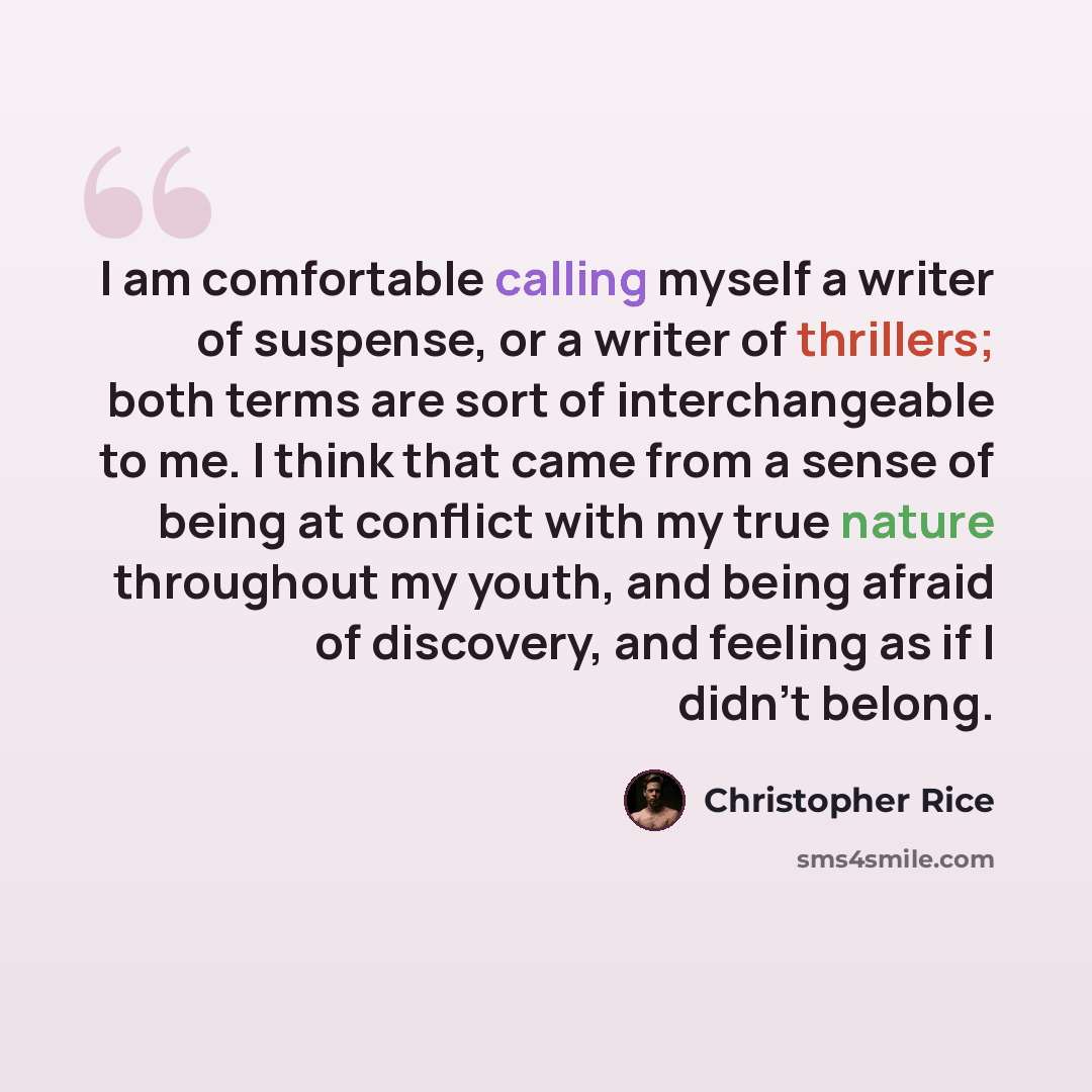 “I am comfortable calling myself a writer of suspense, or a writer of thrillers; both terms are sort of interchangeable to me. I think that came from a sense of being at conflict with my true nature throughout my youth, and being afraid of discovery, and feeling as if I didn't belong.” quote by Christopher Rice