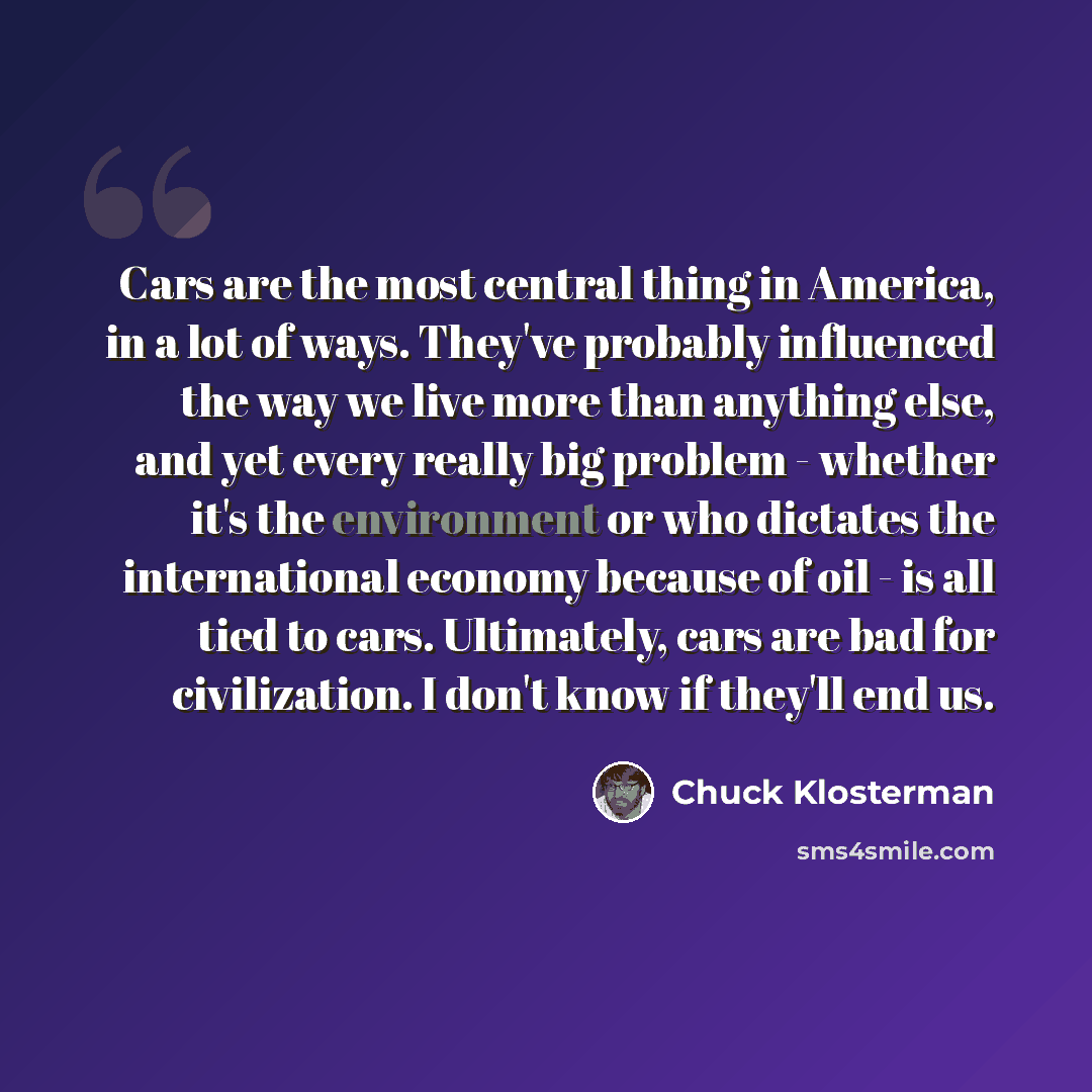 “Cars are the most central thing in America, in a lot of ways. They've probably influenced the way we live more than anything else, and yet every really big problem - whether it's the environment or who dictates the international economy because of oil - is all tied to cars. Ultimately, cars are…” quote by Chuck Klosterman