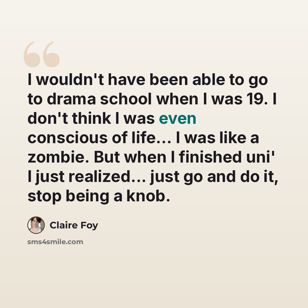 “I wouldn't have been able to go to drama school when I was 19. I don't think I was even conscious of life... I was like a zombie. But when I finished uni' I just realized... just go and do it, stop being a knob.” quote by Claire Foy